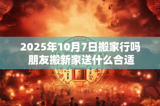 2025年10月7日搬家行吗 朋友搬新家送什么合适