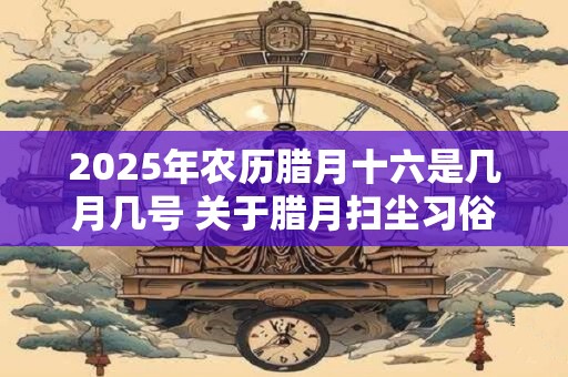 2025年农历腊月十六是几月几号 关于腊月扫尘习俗的传说是什么