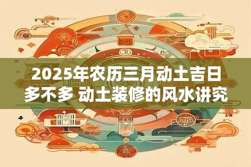 2025年农历三月动土吉日多不多 动土装修的风水讲究