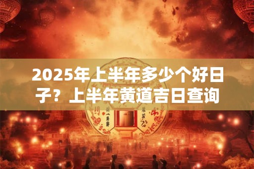 2025年上半年多少个好日子？上半年黄道吉日查询