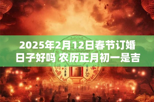 2025年2月12日春节订婚日子好吗 农历正月初一是吉日吗 2025年2月12日春节订婚日子好吗 农历正月初一是吉日吗