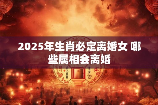 2025年生肖必定离婚女 哪些属相会离婚