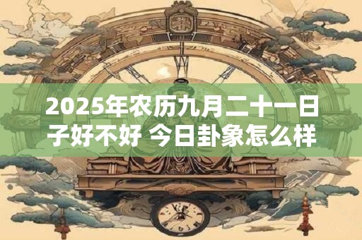 2025年农历九月二十一日子好不好 今日卦象怎么样 2025年农历九月二十一日子好不好 今日卦象怎么样