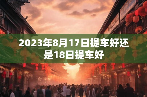 2023年8月17日提车好还是18日提车好