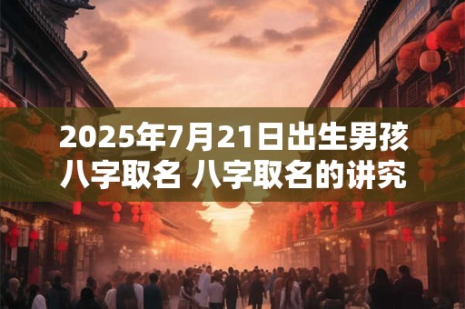 2025年7月21日出生男孩八字取名 八字取名的讲究 2025年7月21日出生男孩八字取名 八字取名的讲究