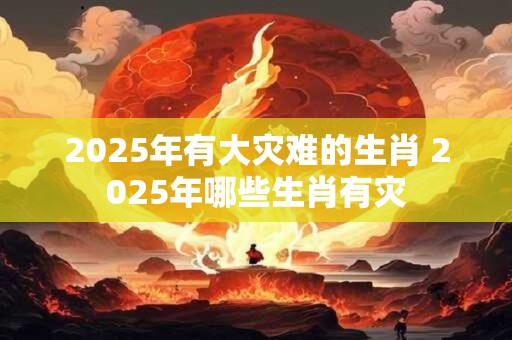 2025年有大灾难的生肖 2025年哪些生肖有灾