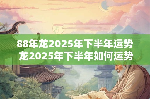 88年龙2025年下半年运势 龙2025年下半年如何运势吉还是凶