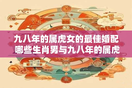 九八年的属虎女的最佳婚配 哪些生肖男与九八年的属虎女最佳婚配