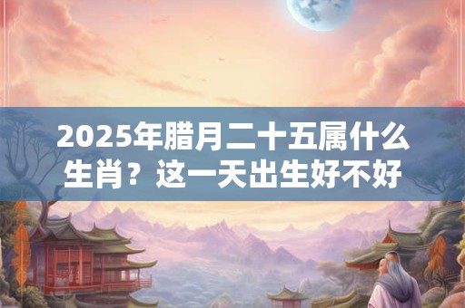 2025年腊月二十五属什么生肖？这一天出生好不好