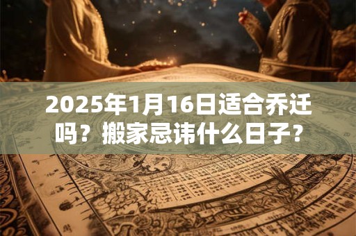 2025年1月16日适合乔迁吗？搬家忌讳什么日子？