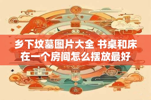 乡下坟墓图片大全 书桌和床在一个房间怎么摆放最好 乡下坟墓图片大全 书桌和床在一个房间怎么摆放最好