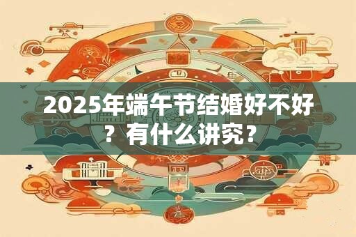 2025年端午节结婚好不好?有什么讲究? 2025年端午节结婚好不好?有什么讲究?
