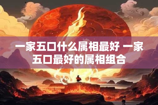 一家五口什么属相最好 一家五口最好的属相组合
