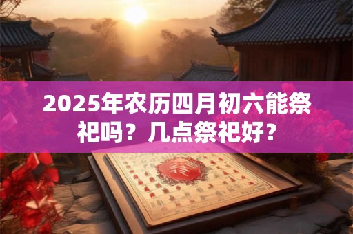 2025年农历四月初六能祭祀吗？几点祭祀好？