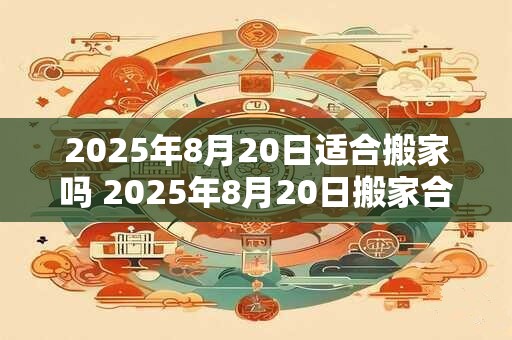 2025年8月20日适合搬家吗 2025年8月20日搬家合适吗