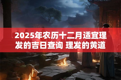 2025年农历十二月适宜理发的吉日查询 理发的黄道吉日有哪些
