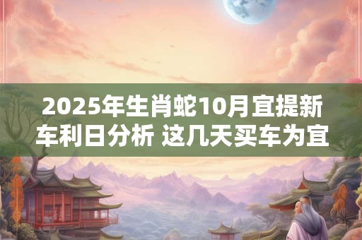 2026年生肖蛇10月宜提新车利日分析 这几天买车为宜 2026年生肖蛇10月宜提新车利日分析 这几天买车为宜