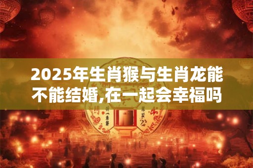 2025年生肖猴与生肖龙能不能结婚,在一起会幸福吗？