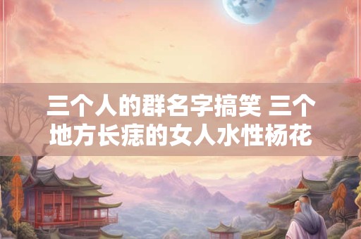 三个人的群名字搞笑 三个地方长痣的女人水性杨花