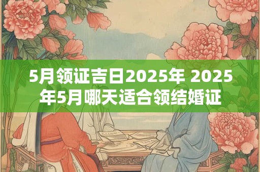 5月领证吉日2025年 2025年5月哪天适合领结婚证 5月领证吉日2025年 2025年5月哪天适合领结婚证