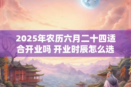 2025年农历六月二十四适合开业吗 开业时辰怎么选吉时