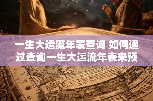 一生大运流年表查询 如何通过查询一生大运流年表来预测个人的吉凶运势