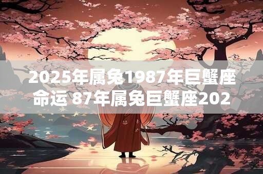 2025年属兔1987年巨蟹座命运 87年属兔巨蟹座2025年运势