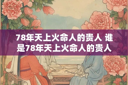 78年天上火命人的贵人 谁是78年天上火命人的贵人 78年天上火命人的贵人 谁是78年天上火命人的贵人