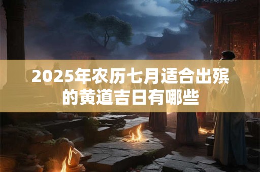 2025年农历七月适合出殡的黄道吉日有哪些 2025年农历七月适合出殡的黄道吉日有哪些
