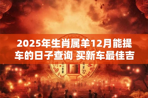 2025年生肖属羊12月能提车的日子查询 买新车最佳吉日