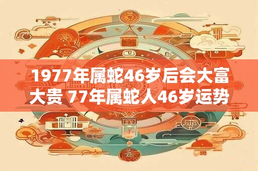 1977年属蛇46岁后会大富大贵 77年属蛇人46岁运势详解 1977年属蛇46岁后会大富大贵 77年属蛇人46岁运势详解