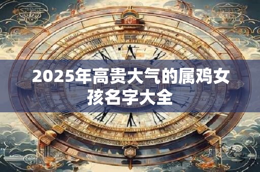 2025年高贵大气的属鸡女孩名字大全 2025年高贵大气的属鸡女孩名字大全