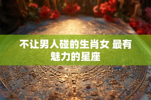 不让男人碰的生肖女 最有魅力的星座