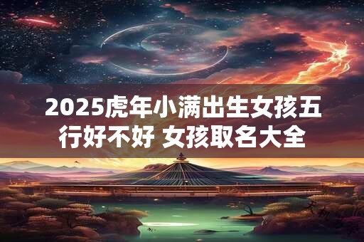 2025虎年小满出生女孩五行好不好 女孩取名大全 2025虎年小满出生女孩五行好不好 女孩取名大全
