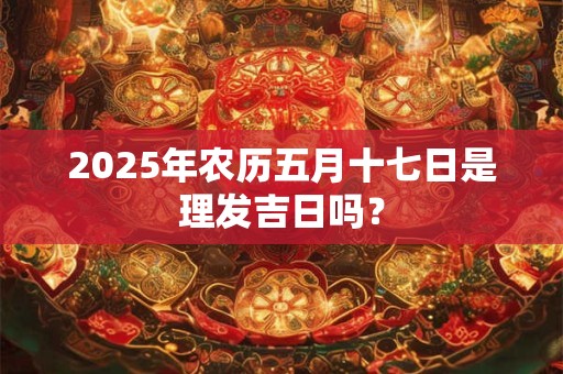 2025年农历五月十七日是理发吉日吗？