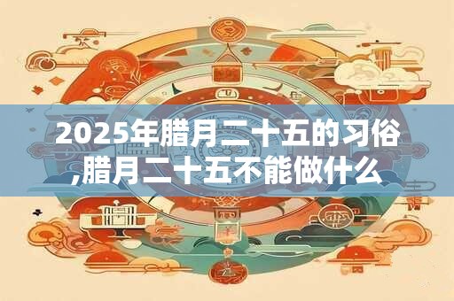 2025年腊月二十五的习俗,腊月二十五不能做什么 2025年腊月二十五的习俗,腊月二十五不能做什么