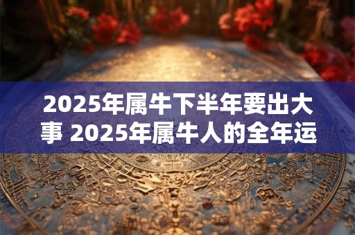 2025年属牛下半年要出大事 2025年属牛人的全年运势1985出生