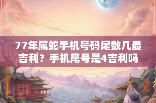 77年属蛇手机号码尾数几最吉利？手机尾号是4吉利吗