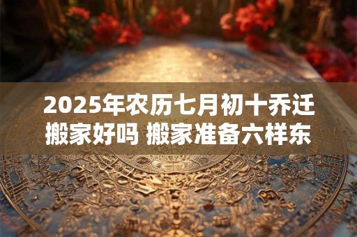 2025年农历七月初十乔迁搬家好吗 搬家准备六样东西