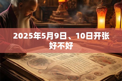 2025年5月9日、10日开张好不好 2025年5月9日、10日开张好不好