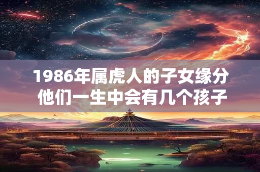 1986年属虎人的子女缘分 他们一生中会有几个孩子