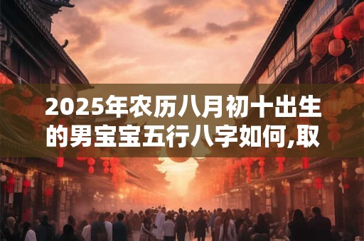 2025年农历八月初十出生的男宝宝五行八字如何,取什么名字好 2025年农历八月初十出生的男宝宝五行八字如何,取什么名字好