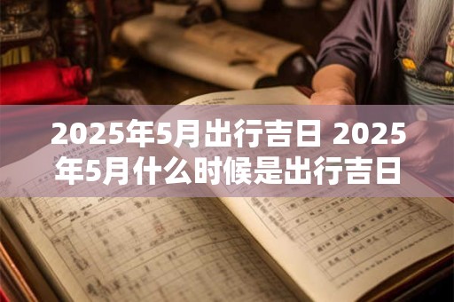 2025年5月出行吉日 2025年5月什么时候是出行吉日