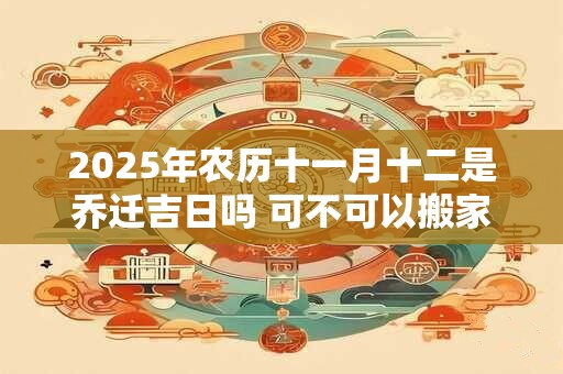 2025年农历十一月十二是乔迁吉日吗 可不可以搬家入宅