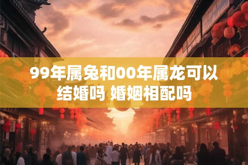 99年属兔和00年属龙可以结婚吗 婚姻相配吗