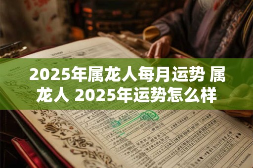 2025年属龙人每月运势 属龙人 2025年运势怎么样