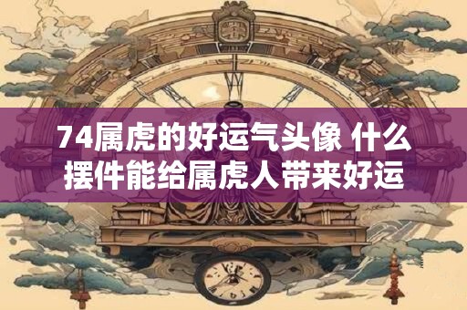 74属虎的好运气头像 什么摆件能给属虎人带来好运