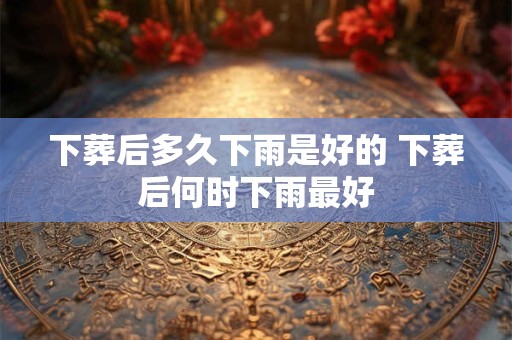 下葬后多久下雨是好的 下葬后何时下雨最好