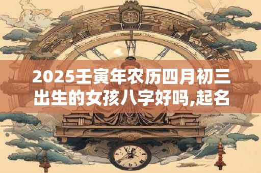 2025壬寅年农历四月初三出生的女孩八字好吗,起名最佳字