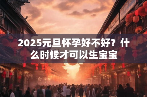 2025元旦怀孕好不好?什么时候才可以生宝宝 2025元旦怀孕好不好?什么时候才可以生宝宝
